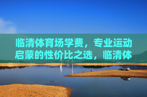 临清体育场学费,专业运动启蒙的性价比之选,临清体育场专业运动启蒙,性价比学费之选 临清体育场学费,专业运动启蒙的性价比之选,临清体育场专业运动启蒙,性价比学费之选