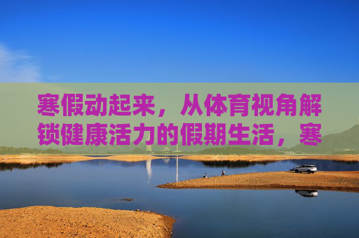 寒假动起来,从体育视角解锁健康活力的假期生活,寒假体育动起来,解锁活力假期生活 寒假动起来,从体育视角解锁健康活力的假期生活,寒假体育动起来,解锁活力假期生活