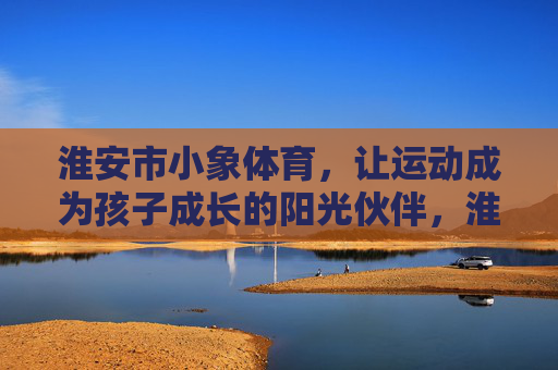 淮安市小象体育,让运动成为孩子成长的阳光伙伴,淮安市小象体育,运动,孩子成长的阳光伙伴 淮安市小象体育,让运动成为孩子成长的阳光伙伴,淮安市小象体育,运动,孩子成长的阳光伙伴