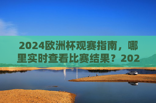 2024欧洲杯观赛指南,哪里实时查看比赛结果?2024欧洲杯观赛指南,实时查看比赛结果全攻略 2024欧洲杯观赛指南,哪里实时查看比赛结果?2024欧洲杯观赛指南,实时查看比赛结果全攻略