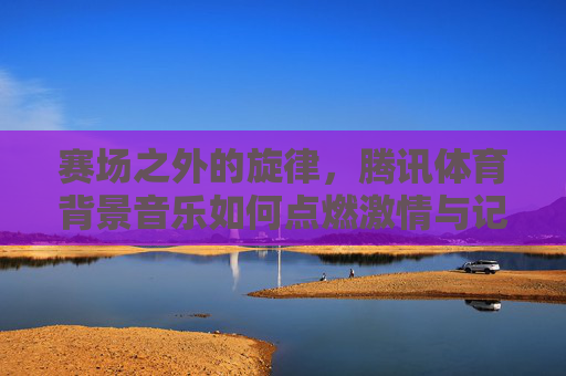赛场之外的旋律,腾讯体育背景音乐如何点燃激情与记忆,赛场之外的旋律,腾讯体育背景音乐点燃激情记忆 赛场之外的旋律,腾讯体育背景音乐如何点燃激情与记忆,赛场之外的旋律,腾讯体育背景音乐点燃激情记忆