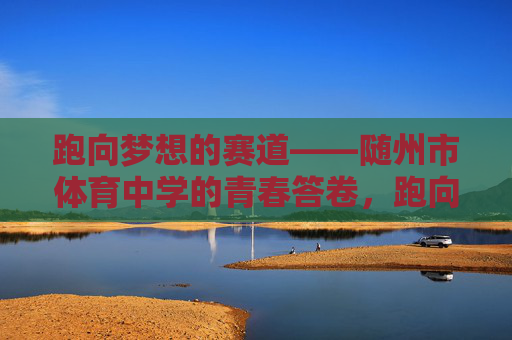 跑向梦想的赛道——随州市体育中学的青春答卷,跑向梦想赛道,随州市体育中学的青春答卷 跑向梦想的赛道——随州市体育中学的青春答卷,跑向梦想赛道,随州市体育中学的青春答卷