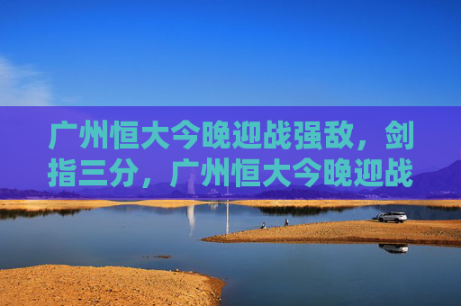 广州恒大今晚迎战强敌,剑指三分,广州恒大今晚迎战强敌剑指三分 广州恒大今晚迎战强敌,剑指三分,广州恒大今晚迎战强敌剑指三分