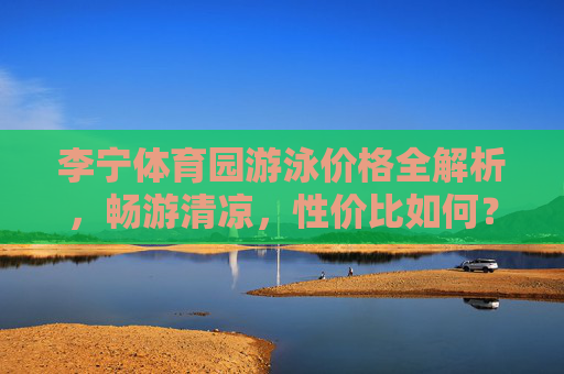 李宁体育园游泳价格全解析,畅游清凉,性价比如何?李宁体育园游泳价格解析,畅游清凉的性价比几何? 李宁体育园游泳价格全解析,畅游清凉,性价比如何?李宁体育园游泳价格解析,畅游清凉的性价比几何?