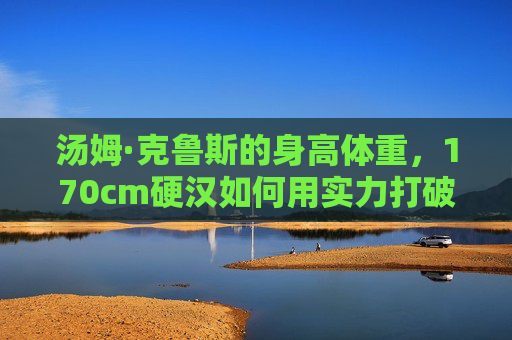 汤姆·克鲁斯的身高体重，170cm硬汉如何用实力打破身材标签？170cm硬汉汤姆·克鲁斯，用实力打破身材标签
