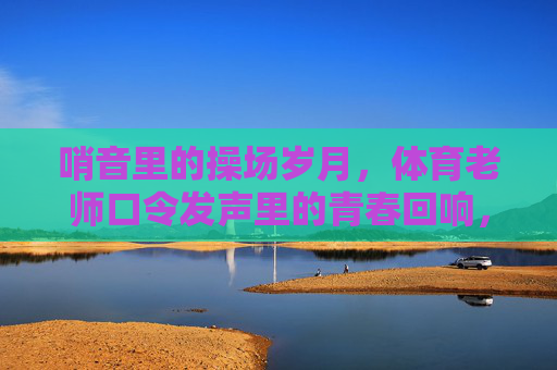 哨音里的操场岁月,体育老师口令发声里的青春回响,哨音与口令,操场上的青春回响 哨音里的操场岁月,体育老师口令发声里的青春回响,哨音与口令,操场上的青春回响