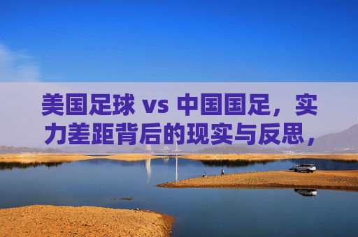 美国足球 vs 中国国足,实力差距背后的现实与反思,美国足球与中国国足,实力差距的现实拷问与反思 美国足球 vs 中国国足,实力差距背后的现实与反思,美国足球与中国国足,实力差距的现实拷问与反思