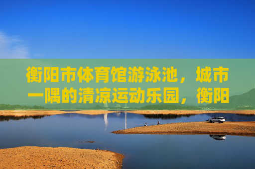 衡阳市体育馆游泳池,城市一隅的清凉运动乐园,衡阳市体育馆游泳池,城市一隅的清凉运动乐园 衡阳市体育馆游泳池,城市一隅的清凉运动乐园,衡阳市体育馆游泳池,城市一隅的清凉运动乐园