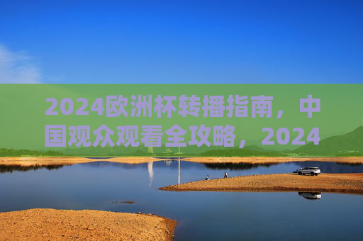 2024欧洲杯转播指南,中国观众观看全攻略,2024欧洲杯中国观众观看全攻略 2024欧洲杯转播指南,中国观众观看全攻略,2024欧洲杯中国观众观看全攻略