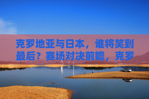 克罗地亚与日本,谁将笑到最后?赛场对决前瞻,克罗地亚与日本,对决前瞻,谁将笑到最后? 克罗地亚与日本,谁将笑到最后?赛场对决前瞻,克罗地亚与日本,对决前瞻,谁将笑到最后?