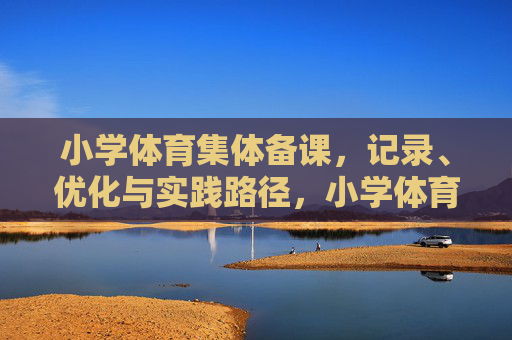 小学体育集体备课，记录、优化与实践路径，小学体育集体备课的记录优化与实践路径