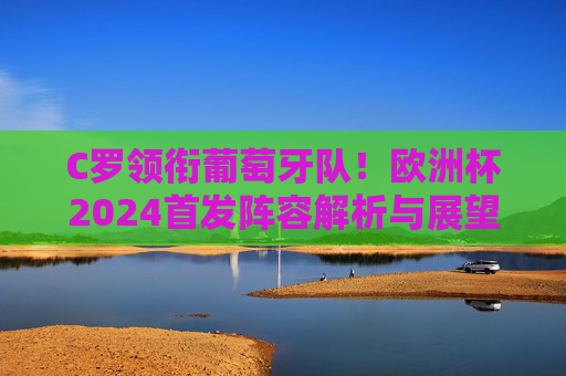 C罗领衔葡萄牙队！欧洲杯2024首发阵容解析与展望，C罗领衔葡萄牙！欧洲杯2024首发阵容解析与展望