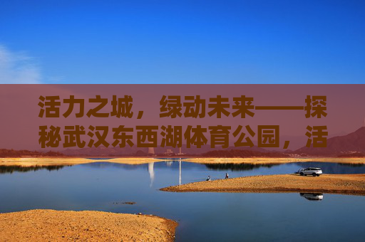 活力之城，绿动未来——探秘武汉东西湖体育公园，活力绿动，探秘武汉东西湖体育公园