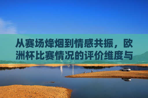 从赛场烽烟到情感共振,欧洲杯比赛情况的评价维度与温度,赛场烽烟与情感共振,欧洲杯评价的维度与温度 从赛场烽烟到情感共振,欧洲杯比赛情况的评价维度与温度,赛场烽烟与情感共振,欧洲杯评价的维度与温度