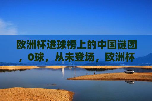 欧洲杯进球榜上的中国谜团，0球，从未登场，欧洲杯进球榜中国谜团，0球从未登场