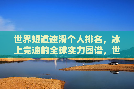 世界短道速滑个人排名，冰上竞速的全球实力图谱，世界短道速滑个人排名，冰上竞速全球实力图谱