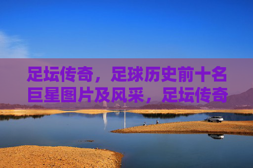 足坛传奇,足球历史前十名巨星图片及风采,足坛传奇,足球历史前十巨星图片风采 足坛传奇,足球历史前十名巨星图片及风采,足坛传奇,足球历史前十巨星图片风采