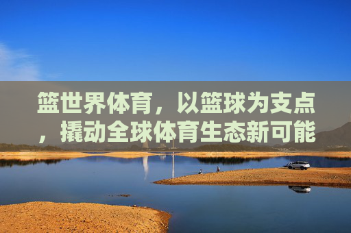 篮世界体育,以篮球为支点,撬动全球体育生态新可能,篮世界体育,以篮球支点撬动全球体育生态新可能 篮世界体育,以篮球为支点,撬动全球体育生态新可能,篮世界体育,以篮球支点撬动全球体育生态新可能