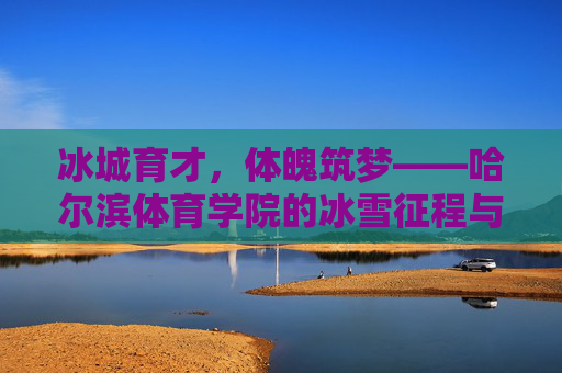 冰城育才,体魄筑梦——哈尔滨体育学院的冰雪征程与育人之路,哈尔滨体育学院,冰雪育才筑梦之路 冰城育才,体魄筑梦——哈尔滨体育学院的冰雪征程与育人之路,哈尔滨体育学院,冰雪育才筑梦之路