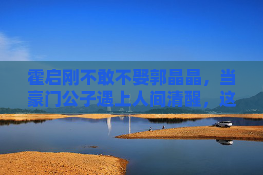 霍启刚不敢不娶郭晶晶,当豪门公子遇上人间清醒,这场婚姻没有输家,豪门公子遇上人间清醒,这场婚姻没有输家 霍启刚不敢不娶郭晶晶,当豪门公子遇上人间清醒,这场婚姻没有输家,豪门公子遇上人间清醒,这场婚姻没有输家