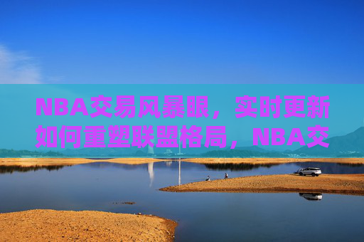 NBA交易风暴眼,实时更新如何重塑联盟格局,NBA交易风暴眼,实时更新重塑联盟格局 NBA交易风暴眼,实时更新如何重塑联盟格局,NBA交易风暴眼,实时更新重塑联盟格局