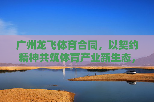 广州龙飞体育合同,以契约精神共筑体育产业新生态,广州龙飞体育合同,以契约精神共筑体育产业新生态 广州龙飞体育合同,以契约精神共筑体育产业新生态,广州龙飞体育合同,以契约精神共筑体育产业新生态