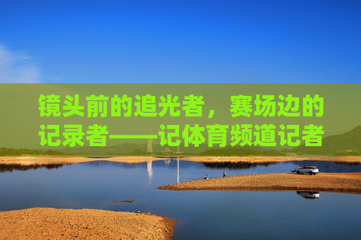 镜头前的追光者，赛场边的记录者——记体育频道记者夏娃，镜头追光者，赛场记录者——体育记者夏娃