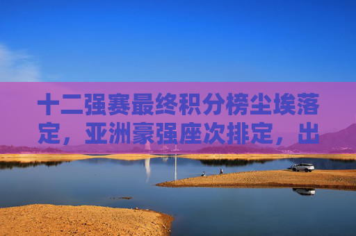 十二强赛最终积分榜尘埃落定，亚洲豪强座次排定，出线悬念揭晓，十二强赛最终积分榜尘埃落定 亚洲豪强座次与出线悬念揭晓