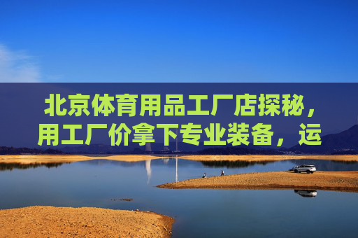 北京体育用品工厂店探秘，用工厂价拿下专业装备，运动党别错过！北京体育用品工厂店探秘，工厂价拿下专业装备，运动党别错过！