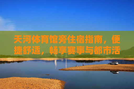 天河体育馆旁住宿指南,便捷舒适,畅享赛事与都市活力,天河体育馆旁住宿指南,便捷舒适,畅享赛事都市活力 天河体育馆旁住宿指南,便捷舒适,畅享赛事与都市活力,天河体育馆旁住宿指南,便捷舒适,畅享赛事都市活力