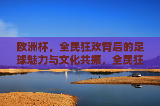 欧洲杯，全民狂欢背后的足球魅力与文化共振，全民狂欢与文化共振，欧洲杯的足球魅力