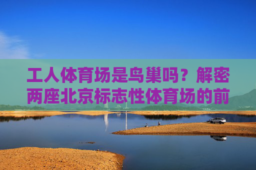工人体育场是鸟巢吗?解密两座北京标志性体育场的前世今生,工人体育场与鸟巢,两座北京标志性体育场的前世今生 工人体育场是鸟巢吗?解密两座北京标志性体育场的前世今生,工人体育场与鸟巢,两座北京标志性体育场的前世今生