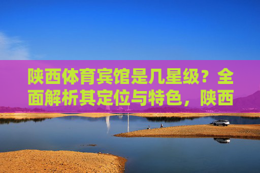 陕西体育宾馆是几星级?全面解析其定位与特色,陕西体育宾馆星级定位与特色解析 陕西体育宾馆是几星级?全面解析其定位与特色,陕西体育宾馆星级定位与特色解析