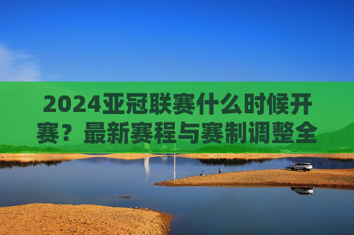 2024亚冠联赛什么时候开赛？最新赛程与赛制调整全解析，2024亚冠联赛开赛时间、最新赛程与赛制调整全解析