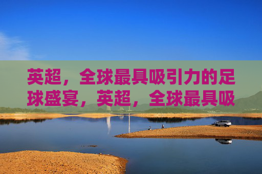 英超,全球最具吸引力的足球盛宴,英超,全球最具吸引力的足球盛宴 英超,全球最具吸引力的足球盛宴,英超,全球最具吸引力的足球盛宴