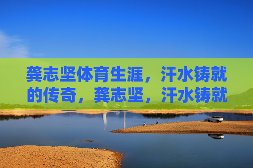 龚志坚体育生涯,汗水铸就的传奇,龚志坚,汗水铸就的体育传奇 龚志坚体育生涯,汗水铸就的传奇,龚志坚,汗水铸就的体育传奇