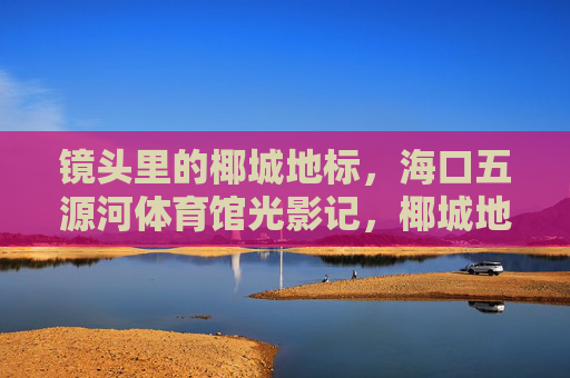 镜头里的椰城地标,海口五源河体育馆光影记,椰城地标·海口五源河体育馆光影记 镜头里的椰城地标,海口五源河体育馆光影记,椰城地标·海口五源河体育馆光影记