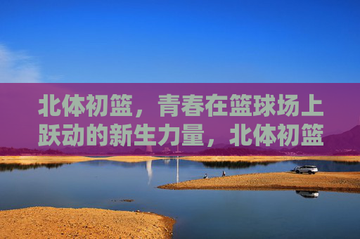 北体初篮,青春在篮球场上跃动的新生力量,北体初篮,青春跃动的新生力量 北体初篮,青春在篮球场上跃动的新生力量,北体初篮,青春跃动的新生力量