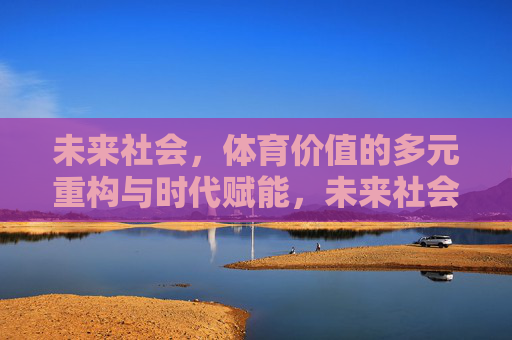 未来社会,体育价值的多元重构与时代赋能,未来社会体育价值的多元重构与时代赋能 未来社会,体育价值的多元重构与时代赋能,未来社会体育价值的多元重构与时代赋能