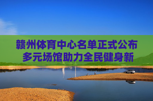 赣州体育中心名单正式公布 多元场馆助力全民健身新热潮，赣州体育中心名单正式公布 多元场馆助力全民健身新热潮