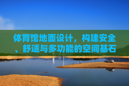 体育馆地面设计,构建安全、舒适与多功能的空间基石,体育馆地面设计,安全舒适多功能的空间基石 体育馆地面设计,构建安全、舒适与多功能的空间基石,体育馆地面设计,安全舒适多功能的空间基石