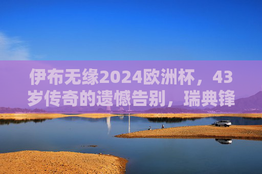 伊布无缘2024欧洲杯,43岁传奇的遗憾告别,瑞典锋线失去灵魂支柱,伊布无缘2024欧洲杯,43岁传奇的瑞典锋线遗憾告别 伊布无缘2024欧洲杯,43岁传奇的遗憾告别,瑞典锋线失去灵魂支柱,伊布无缘2024欧洲杯,43岁传奇的瑞典锋线遗憾告别