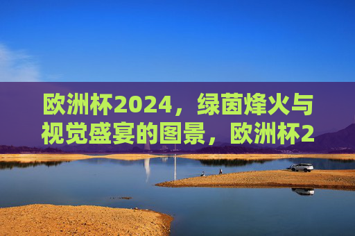 欧洲杯2024，绿茵烽火与视觉盛宴的图景，欧洲杯2024，绿茵烽火，视觉盛宴