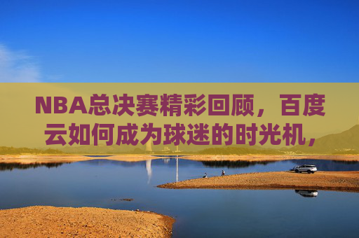NBA总决赛精彩回顾,百度云如何成为球迷的时光机,NBA总决赛精彩回顾,百度云,球迷的时光机 NBA总决赛精彩回顾,百度云如何成为球迷的时光机,NBA总决赛精彩回顾,百度云,球迷的时光机