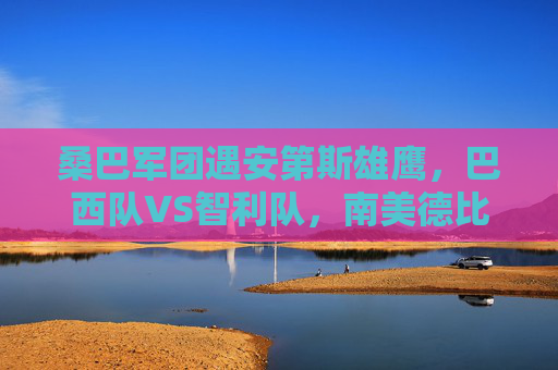 桑巴军团遇安第斯雄鹰，巴西队VS智利队，南美德比的激情与宿命，桑巴军团VS安第斯雄鹰，南美德比的激情宿命