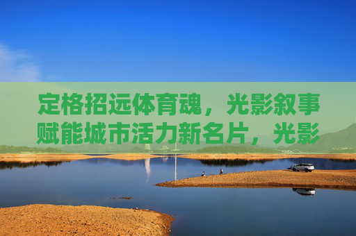 定格招远体育魂，光影叙事赋能城市活力新名片，光影定格招远体育魂，激活城市活力新名片