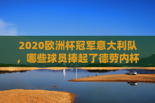 2020欧洲杯冠军意大利队，哪些球员捧起了德劳内杯？2020欧洲杯冠军意大利队捧起德劳内杯球员