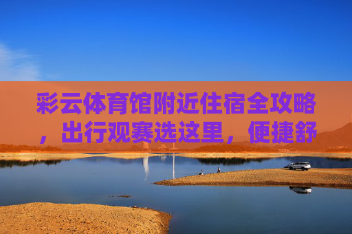 彩云体育馆附近住宿全攻略,出行观赛选这里,便捷舒适又安心!彩云体育馆附近住宿全攻略,便捷舒适安心观赛首选 彩云体育馆附近住宿全攻略,出行观赛选这里,便捷舒适又安心!彩云体育馆附近住宿全攻略,便捷舒适安心观赛首选