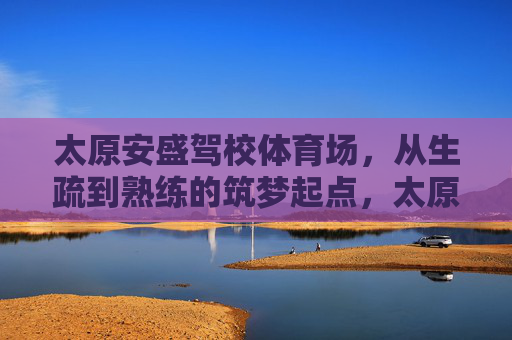 太原安盛驾校体育场,从生疏到熟练的筑梦起点,太原安盛驾校体育场,从生疏到熟练的筑梦起点 太原安盛驾校体育场,从生疏到熟练的筑梦起点,太原安盛驾校体育场,从生疏到熟练的筑梦起点