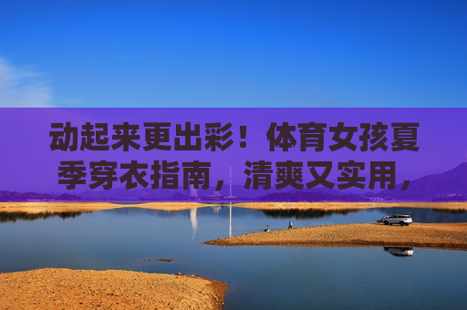 动起来更出彩!体育女孩夏季穿衣指南,清爽又实用,体育女孩夏季穿搭,清爽实用,动起来更出彩 动起来更出彩!体育女孩夏季穿衣指南,清爽又实用,体育女孩夏季穿搭,清爽实用,动起来更出彩